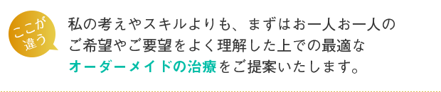 私の考えやスキルよりも、まずはお一人お一人のご希望やご要望をよく理解した上での最適なオーダーメイドの治療をご提案いたします。