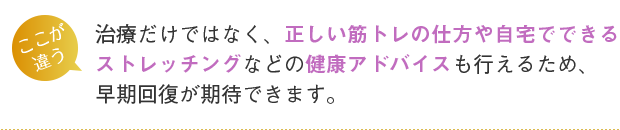 治療だけではなく、正しい筋トレの仕方や自宅でできるストレッチングなどの健康アドバイスも行えるため、早期回復が期待できます。