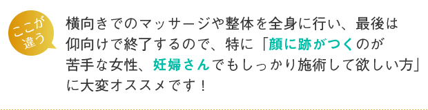 横向きでのマッサージや整体を全身に行い、最後は仰向けで終了するので、特に「顔に跡がつくのが苦手な女性、妊婦さんでもしっかり施術して欲しい方」に大変オススメです!