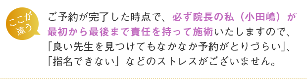 ご予約が完了した時点で、必ず院長の私(小田嶋)が最初から最後まで責任を持って施術いたしますので、「良い先生を見つけてもなかなか予約がとりづらい」、「指名できない」などのストレスがございません。