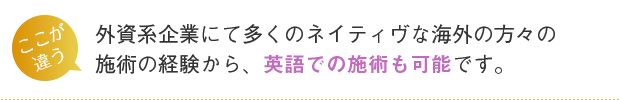 外資系企業にて多くのネイティブな海外の方々の施術の経験から、英語での施術も可能です。