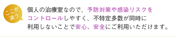 個人の治療室なので、予防対策や感染リスクをコントロールしやすく、不特定多数が同時に利用しないことで安心、安全にご利用いただけます。
