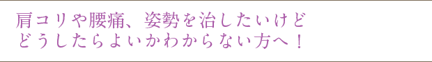 肩コリや腰痛、姿勢を治したいけど どうしたらよいかわからない方へ!